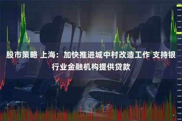 股市策略 上海：加快推进城中村改造工作 支持银行业金融机构提供贷款