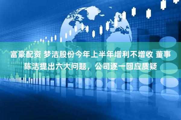 富豪配资 梦洁股份今年上半年增利不增收 董事陈洁提出六大问题，公司逐一回应质疑