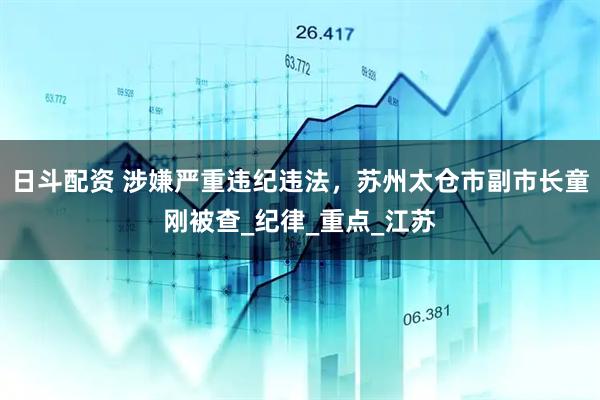 日斗配资 涉嫌严重违纪违法，苏州太仓市副市长童刚被查_纪律_重点_江苏