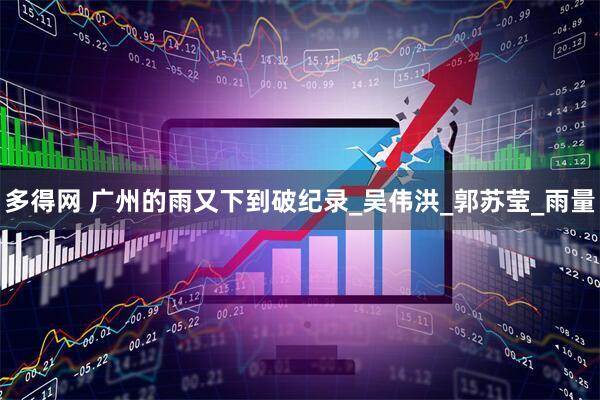 多得网 广州的雨又下到破纪录_吴伟洪_郭苏莹_雨量