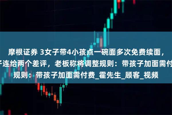 摩根证券 3女子带4小孩点一碗面多次免费续面，第三次加面被拒后女子连给两个差评，老板称将调整规则：带孩子加面需付费_霍先生_顾客_视频