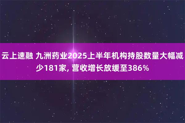 云上速融 九洲药业2025上半年机构持股数量大幅减少181家, 营收增长放缓至386%