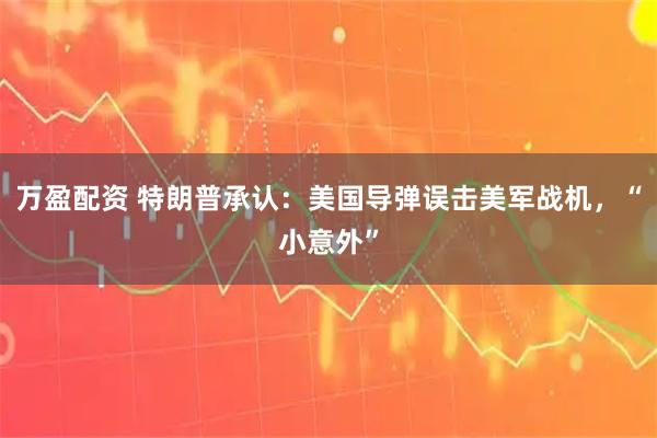 万盈配资 特朗普承认：美国导弹误击美军战机，“小意外”