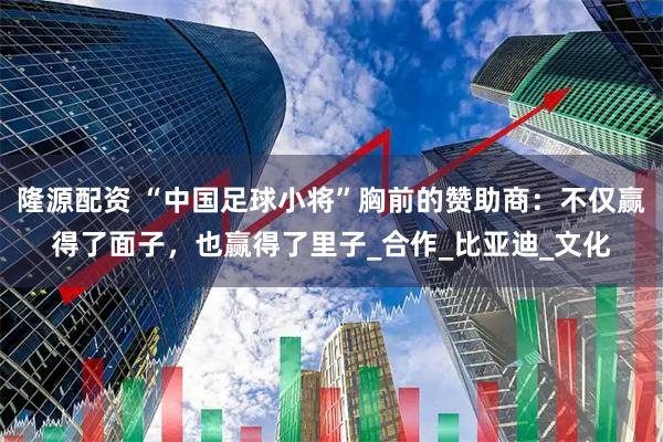 隆源配资 “中国足球小将”胸前的赞助商：不仅赢得了面子，也赢得了里子_合作_比亚迪_文化