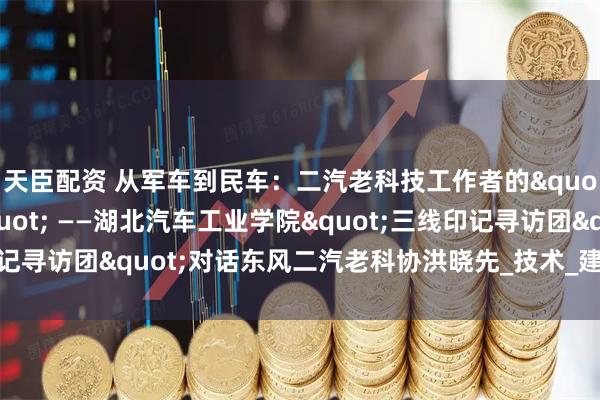天臣配资 从军车到民车：二汽老科技工作者的"三线创新密码" ——湖北汽车工业学院"三线印记寻访团"对话东风二汽老科协洪晓先_技术_建设者_长春一汽